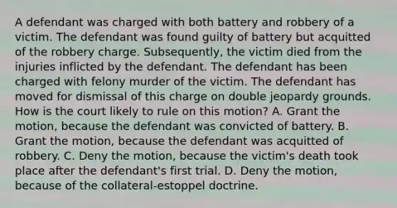 A defendant was charged with both battery and robbery of a victim. The defendant was found guilty of battery but acquitted of the robbery charge. Subsequently, the victim died from the injuries inflicted by the defendant. The defendant has been charged with felony murder of the victim. The defendant has moved for dismissal of this charge on double jeopardy grounds. How is the court likely to rule on this motion? A. Grant the motion, because the defendant was convicted of battery. B. Grant the motion, because the defendant was acquitted of robbery. C. Deny the motion, because the victim's death took place after the defendant's first trial. D. Deny the motion, because of the collateral-estoppel doctrine.