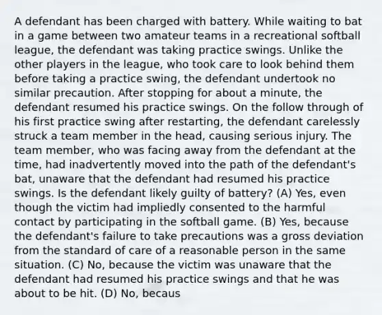 A defendant has been charged with battery. While waiting to bat in a game between two amateur teams in a recreational softball league, the defendant was taking practice swings. Unlike the other players in the league, who took care to look behind them before taking a practice swing, the defendant undertook no similar precaution. After stopping for about a minute, the defendant resumed his practice swings. On the follow through of his first practice swing after restarting, the defendant carelessly struck a team member in the head, causing serious injury. The team member, who was facing away from the defendant at the time, had inadvertently moved into the path of the defendant's bat, unaware that the defendant had resumed his practice swings. Is the defendant likely guilty of battery? (A) Yes, even though the victim had impliedly consented to the harmful contact by participating in the softball game. (B) Yes, because the defendant's failure to take precautions was a gross deviation from the standard of care of a reasonable person in the same situation. (C) No, because the victim was unaware that the defendant had resumed his practice swings and that he was about to be hit. (D) No, becaus