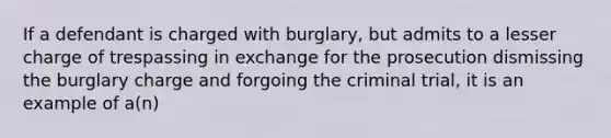 If a defendant is charged with burglary, but admits to a lesser charge of trespassing in exchange for the prosecution dismissing the burglary charge and forgoing the criminal trial, it is an example of a(n)