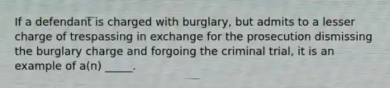 If a defendant is charged with burglary, but admits to a lesser charge of trespassing in exchange for the prosecution dismissing the burglary charge and forgoing the criminal trial, it is an example of a(n) _____.