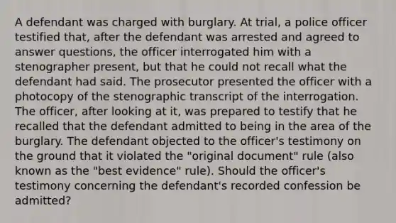 A defendant was charged with burglary. At trial, a police officer testified that, after the defendant was arrested and agreed to answer questions, the officer interrogated him with a stenographer present, but that he could not recall what the defendant had said. The prosecutor presented the officer with a photocopy of the stenographic transcript of the interrogation. The officer, after looking at it, was prepared to testify that he recalled that the defendant admitted to being in the area of the burglary. The defendant objected to the officer's testimony on the ground that it violated the "original document" rule (also known as the "best evidence" rule). Should the officer's testimony concerning the defendant's recorded confession be admitted?