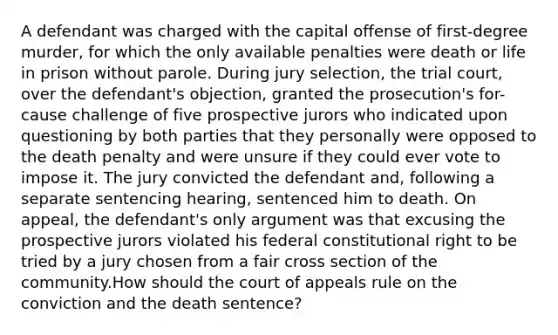 A defendant was charged with the capital offense of first-degree murder, for which the only available penalties were death or life in prison without parole. During jury selection, the trial court, over the defendant's objection, granted the prosecution's for-cause challenge of five prospective jurors who indicated upon questioning by both parties that they personally were opposed to the death penalty and were unsure if they could ever vote to impose it. The jury convicted the defendant and, following a separate sentencing hearing, sentenced him to death. On appeal, the defendant's only argument was that excusing the prospective jurors violated his federal constitutional right to be tried by a jury chosen from a fair cross section of the community.How should the court of appeals rule on the conviction and the death sentence?