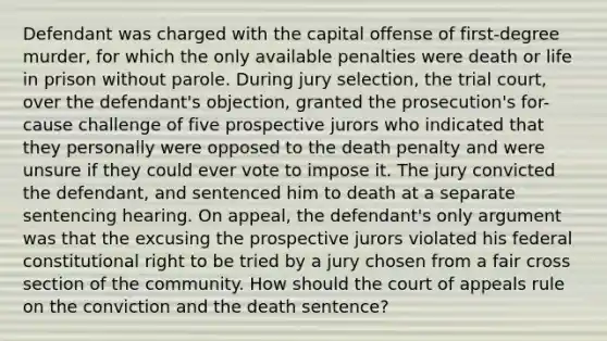 Defendant was charged with the capital offense of first-degree murder, for which the only available penalties were death or life in prison without parole. During jury selection, the trial court, over the defendant's objection, granted the prosecution's for-cause challenge of five prospective jurors who indicated that they personally were opposed to the death penalty and were unsure if they could ever vote to impose it. The jury convicted the defendant, and sentenced him to death at a separate sentencing hearing. On appeal, the defendant's only argument was that the excusing the prospective jurors violated his federal constitutional right to be tried by a jury chosen from a fair cross section of the community. How should the court of appeals rule on the conviction and the death sentence?