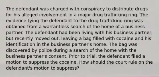 The defendant was charged with conspiracy to distribute drugs for his alleged involvement in a major drug trafficking ring. The evidence tying the defendant to the drug trafficking ring was obtained from a warrantless search of the home of a business partner. The defendant had been living with his business partner, but recently moved out, leaving a bag filled with cocaine and his identification in the business partner's home. The bag was discovered by police during a search of the home with the business partner's consent. Prior to trial, the defendant filed a motion to suppress the cocaine. How should the court rule on the defendant's motion to suppress?