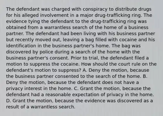 The defendant was charged with conspiracy to distribute drugs for his alleged involvement in a major drug-trafficking ring. The evidence tying the defendant to the drug-trafficking ring was obtained from a warrantless search of the home of a business partner. The defendant had been living with his business partner but recently moved out, leaving a bag filled with cocaine and his identification in the business partner's home. The bag was discovered by police during a search of the home with the business partner's consent. Prior to trial, the defendant filed a motion to suppress the cocaine. How should the court rule on the defendant's motion to suppress? A. Deny the motion, because the business partner consented to the search of the home. B. Deny the motion, because the defendant does not have a privacy interest in the home. C. Grant the motion, because the defendant had a reasonable expectation of privacy in the home. D. Grant the motion, because the evidence was discovered as a result of a warrantless search.