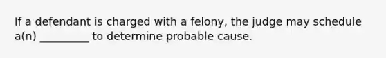 If a defendant is charged with a felony, the judge may schedule a(n) _________ to determine probable cause.