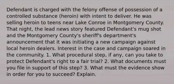 Defendant is charged with the felony offense of possession of a controlled substance (heroin) with intent to deliver. He was selling heroin to teens near Lake Conroe in Montgomery County. That night, the lead news story featured Defendant's mug shot and the Montgomery County's sheriff's department's announcement that it was initiating a new campaign against local heroin dealers. Interest in the case and campaign soared in the community. 1. What procedural step, if any, can you take to protect Defendant's right to a fair trial? 2. What documents must you file in support of this step? 3. What must the evidence show in order for you to succeed? Explain.