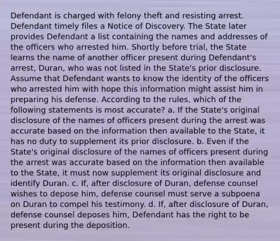 Defendant is charged with felony theft and resisting arrest. Defendant timely files a Notice of Discovery. The State later provides Defendant a list containing the names and addresses of the officers who arrested him. Shortly before trial, the State learns the name of another officer present during Defendant's arrest, Duran, who was not listed in the State's prior disclosure. Assume that Defendant wants to know the identity of the officers who arrested him with hope this information might assist him in preparing his defense. According to the rules, which of the following statements is most accurate? a. If the State's original disclosure of the names of officers present during the arrest was accurate based on the information then available to the State, it has no duty to supplement its prior disclosure. b. Even if the State's original disclosure of the names of officers present during the arrest was accurate based on the information then available to the State, it must now supplement its original disclosure and identify Duran. c. If, after disclosure of Duran, defense counsel wishes to depose him, defense counsel must serve a subpoena on Duran to compel his testimony. d. If, after disclosure of Duran, defense counsel deposes him, Defendant has the right to be present during the deposition.