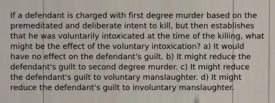 If a defendant is charged with first degree murder based on the premeditated and deliberate intent to kill, but then establishes that he was voluntarily intoxicated at the time of the killing, what might be the effect of the voluntary intoxication? a) It would have no effect on the defendant's guilt. b) It might reduce the defendant's guilt to second degree murder. c) It might reduce the defendant's guilt to voluntary manslaughter. d) It might reduce the defendant's guilt to involuntary manslaughter.