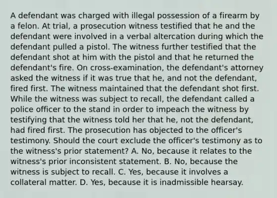 A defendant was charged with illegal possession of a firearm by a felon. At trial, a prosecution witness testified that he and the defendant were involved in a verbal altercation during which the defendant pulled a pistol. The witness further testified that the defendant shot at him with the pistol and that he returned the defendant's fire. On cross-examination, the defendant's attorney asked the witness if it was true that he, and not the defendant, fired first. The witness maintained that the defendant shot first. While the witness was subject to recall, the defendant called a police officer to the stand in order to impeach the witness by testifying that the witness told her that he, not the defendant, had fired first. The prosecution has objected to the officer's testimony. Should the court exclude the officer's testimony as to the witness's prior statement? A. No, because it relates to the witness's prior inconsistent statement. B. No, because the witness is subject to recall. C. Yes, because it involves a collateral matter. D. Yes, because it is inadmissible hearsay.