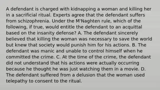 A defendant is charged with kidnapping a woman and killing her in a sacrificial ritual. Experts agree that the defendant suffers from schizophrenia. Under the M'Naghten rule, which of the following, if true, would entitle the defendant to an acquittal based on the insanity defense? A. The defendant sincerely believed that killing the woman was necessary to save the world but knew that society would punish him for his actions. B. The defendant was manic and unable to control himself when he committed the crime. C. At the time of the crime, the defendant did not understand that his actions were actually occurring because he thought he was just watching them in a movie. D. The defendant suffered from a delusion that the woman used telepathy to consent to the ritual.