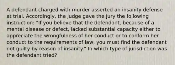 A defendant charged with murder asserted an insanity defense at trial. Accordingly, the judge gave the jury the following instruction: "If you believe that the defendant, because of a mental disease or defect, lacked substantial capacity either to appreciate the wrongfulness of her conduct or to conform her conduct to the requirements of law, you must find the defendant not guilty by reason of insanity." In which type of jurisdiction was the defendant tried?