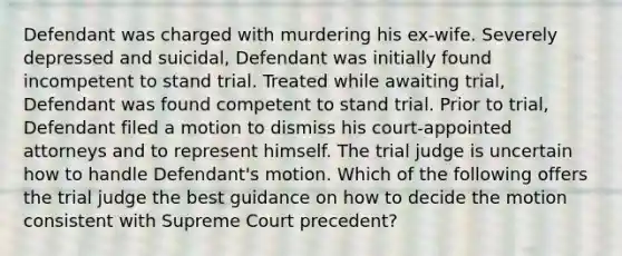 Defendant was charged with murdering his ex-wife. Severely depressed and suicidal, Defendant was initially found incompetent to stand trial. Treated while awaiting trial, Defendant was found competent to stand trial. Prior to trial, Defendant filed a motion to dismiss his court-appointed attorneys and to represent himself. The trial judge is uncertain how to handle Defendant's motion. Which of the following offers the trial judge the best guidance on how to decide the motion consistent with Supreme Court precedent?