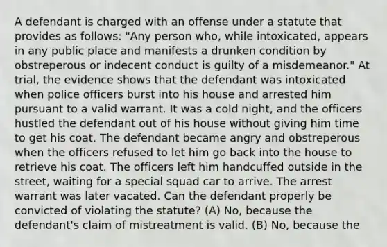 A defendant is charged with an offense under a statute that provides as follows: "Any person who, while intoxicated, appears in any public place and manifests a drunken condition by obstreperous or indecent conduct is guilty of a misdemeanor." At trial, the evidence shows that the defendant was intoxicated when police officers burst into his house and arrested him pursuant to a valid warrant. It was a cold night, and the officers hustled the defendant out of his house without giving him time to get his coat. The defendant became angry and obstreperous when the officers refused to let him go back into the house to retrieve his coat. The officers left him handcuffed outside in the street, waiting for a special squad car to arrive. The arrest warrant was later vacated. Can the defendant properly be convicted of violating the statute? (A) No, because the defendant's claim of mistreatment is valid. (B) No, because the