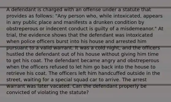 A defendant is charged with an offense under a statute that provides as follows: "Any person who, while intoxicated, appears in any public place and manifests a drunken condition by obstreperous or indecent conduct is guilty of a misdemeanor." At trial, the evidence shows that the defendant was intoxicated when police officers burst into his house and arrested him pursuant to a valid warrant. It was a cold night, and the officers hustled the defendant out of his house without giving him time to get his coat. The defendant became angry and obstreperous when the officers refused to let him go back into the house to retrieve his coat. The officers left him handcuffed outside in the street, waiting for a special squad car to arrive. The arrest warrant was later vacated. Can the defendant properly be convicted of violating the statute?