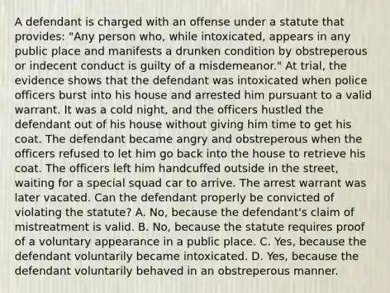 A defendant is charged with an offense under a statute that provides: "Any person who, while intoxicated, appears in any public place and manifests a drunken condition by obstreperous or indecent conduct is guilty of a misdemeanor." At trial, the evidence shows that the defendant was intoxicated when police officers burst into his house and arrested him pursuant to a valid warrant. It was a cold night, and the officers hustled the defendant out of his house without giving him time to get his coat. The defendant became angry and obstreperous when the officers refused to let him go back into the house to retrieve his coat. The officers left him handcuffed outside in the street, waiting for a special squad car to arrive. The arrest warrant was later vacated. Can the defendant properly be convicted of violating the statute? A. No, because the defendant's claim of mistreatment is valid. B. No, because the statute requires proof of a voluntary appearance in a public place. C. Yes, because the defendant voluntarily became intoxicated. D. Yes, because the defendant voluntarily behaved in an obstreperous manner.