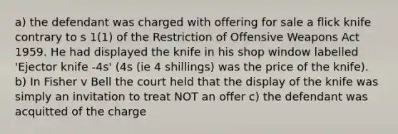 a) the defendant was charged with offering for sale a flick knife contrary to s 1(1) of the Restriction of Offensive Weapons Act 1959. He had displayed the knife in his shop window labelled 'Ejector knife -4s' (4s (ie 4 shillings) was the price of the knife). b) In Fisher v Bell the court held that the display of the knife was simply an invitation to treat NOT an offer c) the defendant was acquitted of the charge