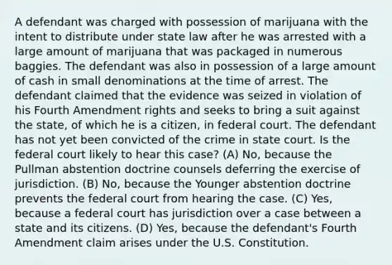 A defendant was charged with possession of marijuana with the intent to distribute under state law after he was arrested with a large amount of marijuana that was packaged in numerous baggies. The defendant was also in possession of a large amount of cash in small denominations at the time of arrest. The defendant claimed that the evidence was seized in violation of his Fourth Amendment rights and seeks to bring a suit against the state, of which he is a citizen, in federal court. The defendant has not yet been convicted of the crime in state court. Is the federal court likely to hear this case? (A) No, because the Pullman abstention doctrine counsels deferring the exercise of jurisdiction. (B) No, because the Younger abstention doctrine prevents the federal court from hearing the case. (C) Yes, because a federal court has jurisdiction over a case between a state and its citizens. (D) Yes, because the defendant's Fourth Amendment claim arises under the U.S. Constitution.