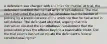 A defendant was charged with and tried for murder. At trial, the defendant testified that he had acted in self-defense. The trial court instructed the jury that the defendant had the burden of proving by a preponderance of the evidence that he had acted in self-defense. The defendant objected, arguing that this instruction violated the constitutional requirement that the prosecution prove the offense beyond a reasonable doubt. Did the trial court's instruction violate the defendant's federal constitutional rights?