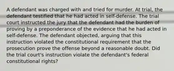 A defendant was charged with and tried for murder. At trial, the defendant testified that he had acted in self-defense. The trial court instructed the jury that the defendant had the burden of proving by a preponderance of the evidence that he had acted in self-defense. The defendant objected, arguing that this instruction violated the constitutional requirement that the prosecution prove the offense beyond a reasonable doubt. Did the trial court's instruction violate the defendant's federal constitutional rights?