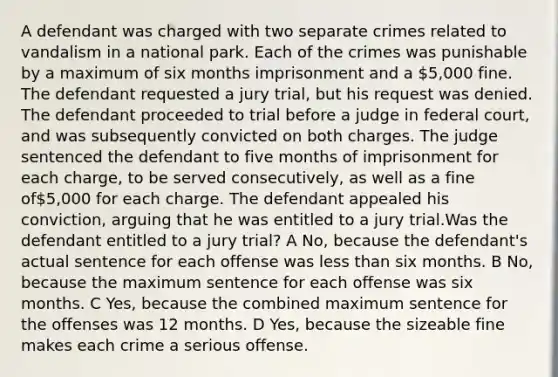 A defendant was charged with two separate crimes related to vandalism in a national park. Each of the crimes was punishable by a maximum of six months imprisonment and a 5,000 fine. The defendant requested a jury trial, but his request was denied. The defendant proceeded to trial before a judge in federal court, and was subsequently convicted on both charges. The judge sentenced the defendant to five months of imprisonment for each charge, to be served consecutively, as well as a fine of5,000 for each charge. The defendant appealed his conviction, arguing that he was entitled to a jury trial.Was the defendant entitled to a jury trial? A No, because the defendant's actual sentence for each offense was less than six months. B No, because the maximum sentence for each offense was six months. C Yes, because the combined maximum sentence for the offenses was 12 months. D Yes, because the sizeable fine makes each crime a serious offense.