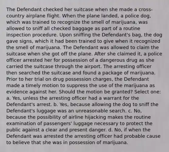 The Defendant checked her suitcase when she made a cross-country airplane flight. When the plane landed, a police dog, which was trained to recognize the smell of marijuana, was allowed to sniff all checked baggage as part of a routine inspection procedure. Upon sniffing the Defendant's bag, the dog gave signs, which it had been trained to give when it recognized the smell of marijuana. The Defendant was allowed to claim the suitcase when she got off the plane. After she claimed it, a police officer arrested her for possession of a dangerous drug as she carried the suitcase through the airport. The arresting officer then searched the suitcase and found a package of marijuana. Prior to her trial on drug possession charges, the Defendant made a timely motion to suppress the use of the marijuana as evidence against her. Should the motion be granted? Select one: a. Yes, unless the arresting officer had a warrant for the Defendant's arrest. b. Yes, because allowing the dog to sniff the Defendant's luggage was an unreasonable search. c. No, because the possibility of airline hijacking makes the routine examination of passengers' luggage necessary to protect the public against a clear and present danger. d. No, if when the Defendant was arrested the arresting officer had probable cause to believe that she was in possession of marijuana.