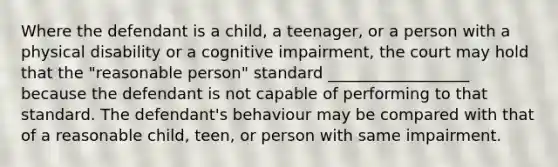 Where the defendant is a child, a teenager, or a person with a physical disability or a cognitive impairment, the court may hold that the "reasonable person" standard __________________ because the defendant is not capable of performing to that standard. The defendant's behaviour may be compared with that of a reasonable child, teen, or person with same impairment.