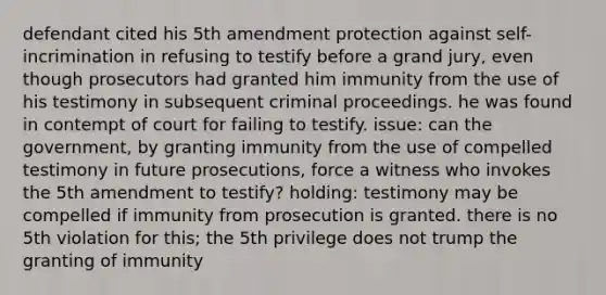 defendant cited his 5th amendment protection against self-incrimination in refusing to testify before a grand jury, even though prosecutors had granted him immunity from the use of his testimony in subsequent criminal proceedings. he was found in contempt of court for failing to testify. issue: can the government, by granting immunity from the use of compelled testimony in future prosecutions, force a witness who invokes the 5th amendment to testify? holding: testimony may be compelled if immunity from prosecution is granted. there is no 5th violation for this; the 5th privilege does not trump the granting of immunity