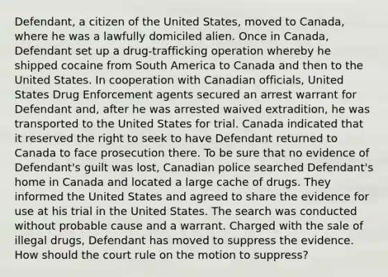 Defendant, a citizen of the United States, moved to Canada, where he was a lawfully domiciled alien. Once in Canada, Defendant set up a drug-trafficking operation whereby he shipped cocaine from South America to Canada and then to the United States. In cooperation with Canadian officials, United States Drug Enforcement agents secured an arrest warrant for Defendant and, after he was arrested waived extradition, he was transported to the United States for trial. Canada indicated that it reserved the right to seek to have Defendant returned to Canada to face prosecution there. To be sure that no evidence of Defendant's guilt was lost, Canadian police searched Defendant's home in Canada and located a large cache of drugs. They informed the United States and agreed to share the evidence for use at his trial in the United States. The search was conducted without probable cause and a warrant. Charged with the sale of illegal drugs, Defendant has moved to suppress the evidence. How should the court rule on the motion to suppress?