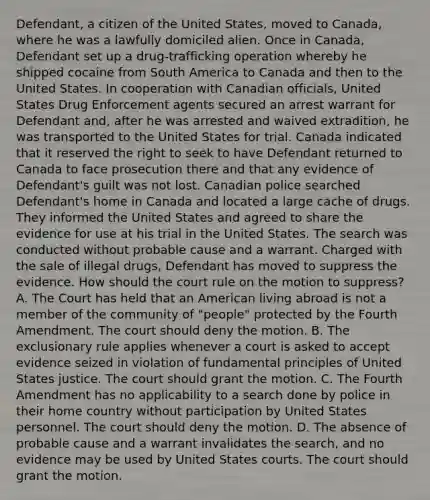 Defendant, a citizen of the United States, moved to Canada, where he was a lawfully domiciled alien. Once in Canada, Defendant set up a drug-trafficking operation whereby he shipped cocaine from South America to Canada and then to the United States. In cooperation with Canadian officials, United States Drug Enforcement agents secured an arrest warrant for Defendant and, after he was arrested and waived extradition, he was transported to the United States for trial. Canada indicated that it reserved the right to seek to have Defendant returned to Canada to face prosecution there and that any evidence of Defendant's guilt was not lost. Canadian police searched Defendant's home in Canada and located a large cache of drugs. They informed the United States and agreed to share the evidence for use at his trial in the United States. The search was conducted without probable cause and a warrant. Charged with the sale of illegal drugs, Defendant has moved to suppress the evidence. How should the court rule on the motion to suppress? A. The Court has held that an American living abroad is not a member of the community of "people" protected by the Fourth Amendment. The court should deny the motion. B. The exclusionary rule applies whenever a court is asked to accept evidence seized in violation of fundamental principles of United States justice. The court should grant the motion. C. The Fourth Amendment has no applicability to a search done by police in their home country without participation by United States personnel. The court should deny the motion. D. The absence of probable cause and a warrant invalidates the search, and no evidence may be used by United States courts. The court should grant the motion.