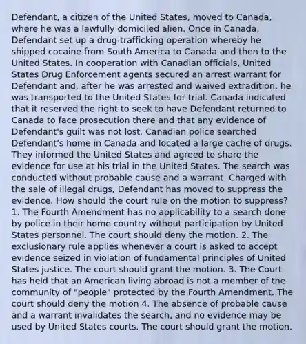 Defendant, a citizen of the United States, moved to Canada, where he was a lawfully domiciled alien. Once in Canada, Defendant set up a drug-trafficking operation whereby he shipped cocaine from South America to Canada and then to the United States. In cooperation with Canadian officials, United States Drug Enforcement agents secured an arrest warrant for Defendant and, after he was arrested and waived extradition, he was transported to the United States for trial. Canada indicated that it reserved the right to seek to have Defendant returned to Canada to face prosecution there and that any evidence of Defendant's guilt was not lost. Canadian police searched Defendant's home in Canada and located a large cache of drugs. They informed the United States and agreed to share the evidence for use at his trial in the United States. The search was conducted without probable cause and a warrant. Charged with the sale of illegal drugs, Defendant has moved to suppress the evidence. How should the court rule on the motion to suppress? 1. The Fourth Amendment has no applicability to a search done by police in their home country without participation by United States personnel. The court should deny the motion. 2. The exclusionary rule applies whenever a court is asked to accept evidence seized in violation of fundamental principles of United States justice. The court should grant the motion. 3. The Court has held that an American living abroad is not a member of the community of "people" protected by the Fourth Amendment. The court should deny the motion 4. The absence of probable cause and a warrant invalidates the search, and no evidence may be used by United States courts. The court should grant the motion.