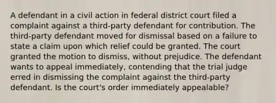 A defendant in a civil action in federal district court filed a complaint against a third-party defendant for contribution. The third-party defendant moved for dismissal based on a failure to state a claim upon which relief could be granted. The court granted the motion to dismiss, without prejudice. The defendant wants to appeal immediately, contending that the trial judge erred in dismissing the complaint against the third-party defendant. Is the court's order immediately appealable?