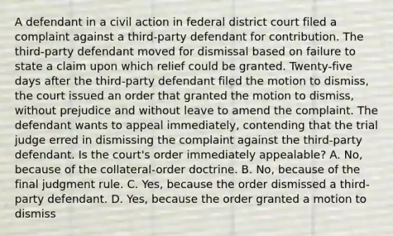 A defendant in a civil action in federal district court filed a complaint against a third-party defendant for contribution. The third-party defendant moved for dismissal based on failure to state a claim upon which relief could be granted. Twenty-five days after the third-party defendant filed the motion to dismiss, the court issued an order that granted the motion to dismiss, without prejudice and without leave to amend the complaint. The defendant wants to appeal immediately, contending that the trial judge erred in dismissing the complaint against the third-party defendant. Is the court's order immediately appealable? A. No, because of the collateral-order doctrine. B. No, because of the final judgment rule. C. Yes, because the order dismissed a third-party defendant. D. Yes, because the order granted a motion to dismiss