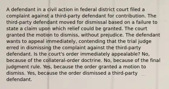 A defendant in a civil action in federal district court filed a complaint against a third-party defendant for contribution. The third-party defendant moved for dismissal based on a failure to state a claim upon which relief could be granted. The court granted the motion to dismiss, without prejudice. The defendant wants to appeal immediately, contending that the trial judge erred in dismissing the complaint against the third-party defendant. Is the court's order immediately appealable? No, because of the collateral-order doctrine. No, because of the final judgment rule. Yes, because the order granted a motion to dismiss. Yes, because the order dismissed a third-party defendant.