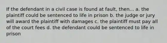 If the defendant in a civil case is found at fault, then... a. the plaintiff could be sentenced to life in prison b. the judge or jury will award the plaintiff with damages c. the plaintiff must pay all of the court fees d. the defendant could be sentenced to life in prison