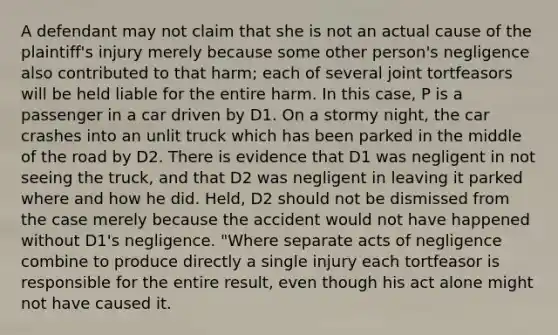 A defendant may not claim that she is not an actual cause of the plaintiff's injury merely because some other person's negligence also contributed to that harm; each of several joint tortfeasors will be held liable for the entire harm. In this case, P is a passenger in a car driven by D1. On a stormy night, the car crashes into an unlit truck which has been parked in the middle of the road by D2. There is evidence that D1 was negligent in not seeing the truck, and that D2 was negligent in leaving it parked where and how he did. Held, D2 should not be dismissed from the case merely because the accident would not have happened without D1's negligence. "Where separate acts of negligence combine to produce directly a single injury each tortfeasor is responsible for the entire result, even though his act alone might not have caused it.