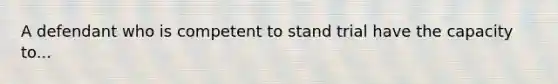 A defendant who is competent to stand trial have the capacity to...