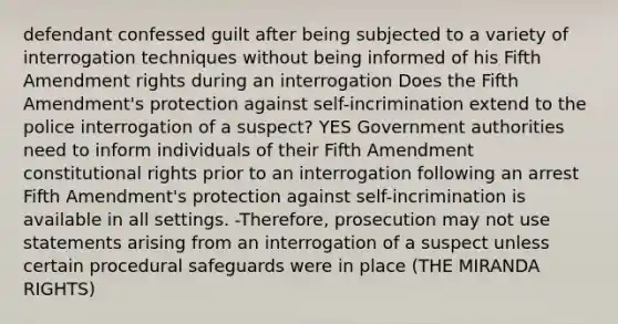 defendant confessed guilt after being subjected to a variety of interrogation techniques without being informed of his Fifth Amendment rights during an interrogation Does the Fifth Amendment's protection against self-incrimination extend to the police interrogation of a suspect? YES Government authorities need to inform individuals of their Fifth Amendment constitutional rights prior to an interrogation following an arrest Fifth Amendment's protection against self-incrimination is available in all settings. -Therefore, prosecution may not use statements arising from an interrogation of a suspect unless certain procedural safeguards were in place (THE MIRANDA RIGHTS)