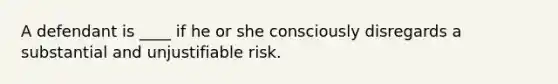 A defendant is ____ if he or she consciously disregards a substantial and unjustifiable risk.