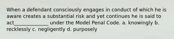 When a defendant consciously engages in conduct of which he is aware creates a substantial risk and yet continues he is said to act______________ under the Model Penal Code. a. knowingly b. recklessly c. negligently d. purposely