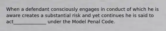 When a defendant consciously engages in conduct of which he is aware creates a substantial risk and yet continues he is said to act______________ under the Model Penal Code.