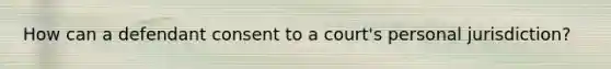 How can a defendant consent to a court's personal jurisdiction?