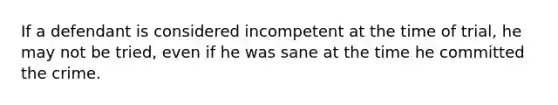 If a defendant is considered incompetent at the time of trial, he may not be tried, even if he was sane at the time he committed the crime.