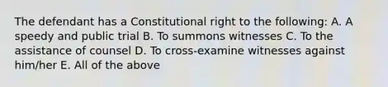 The defendant has a Constitutional right to the following: A. A speedy and public trial B. To summons witnesses C. To the assistance of counsel D. To cross-examine witnesses against him/her E. All of the above