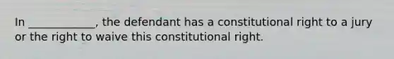 In ____________, the defendant has a constitutional right to a jury or the right to waive this constitutional right.