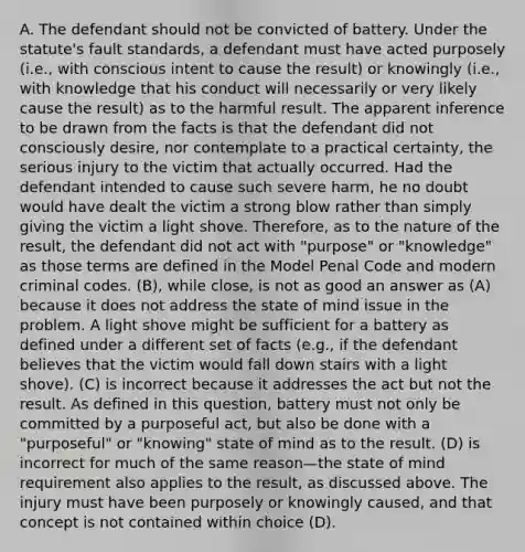 A. The defendant should not be convicted of battery. Under the statute's fault standards, a defendant must have acted purposely (i.e., with conscious intent to cause the result) or knowingly (i.e., with knowledge that his conduct will necessarily or very likely cause the result) as to the harmful result. The apparent inference to be drawn from the facts is that the defendant did not consciously desire, nor contemplate to a practical certainty, the serious injury to the victim that actually occurred. Had the defendant intended to cause such severe harm, he no doubt would have dealt the victim a strong blow rather than simply giving the victim a light shove. Therefore, as to the nature of the result, the defendant did not act with "purpose" or "knowledge" as those terms are defined in the Model Penal Code and modern criminal codes. (B), while close, is not as good an answer as (A) because it does not address the state of mind issue in the problem. A light shove might be sufficient for a battery as defined under a different set of facts (e.g., if the defendant believes that the victim would fall down stairs with a light shove). (C) is incorrect because it addresses the act but not the result. As defined in this question, battery must not only be committed by a purposeful act, but also be done with a "purposeful" or "knowing" state of mind as to the result. (D) is incorrect for much of the same reason—the state of mind requirement also applies to the result, as discussed above. The injury must have been purposely or knowingly caused, and that concept is not contained within choice (D).