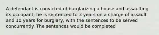 A defendant is convicted of burglarizing a house and assaulting its occupant; he is sentenced to 3 years on a charge of assault and 10 years for burglary, with the sentences to be served concurrently. The sentences would be completed