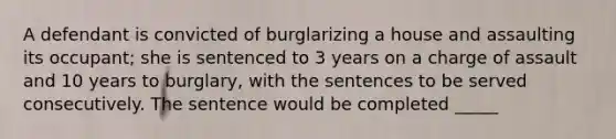 A defendant is convicted of burglarizing a house and assaulting its occupant; she is sentenced to 3 years on a charge of assault and 10 years to burglary, with the sentences to be served consecutively. The sentence would be completed _____