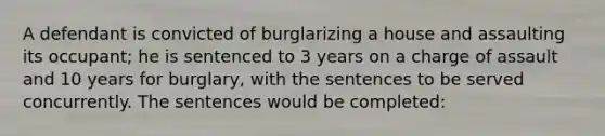 A defendant is convicted of burglarizing a house and assaulting its occupant; he is sentenced to 3 years on a charge of assault and 10 years for burglary, with the sentences to be served concurrently. The sentences would be completed: