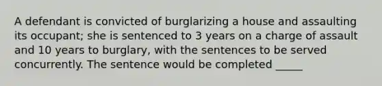 A defendant is convicted of burglarizing a house and assaulting its occupant; she is sentenced to 3 years on a charge of assault and 10 years to burglary, with the sentences to be served concurrently. The sentence would be completed _____